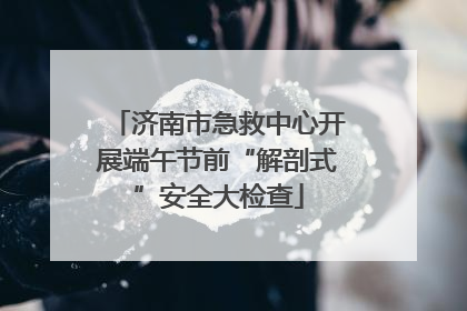 济南市急救中心开展端午节前“解剖式”安全大检查