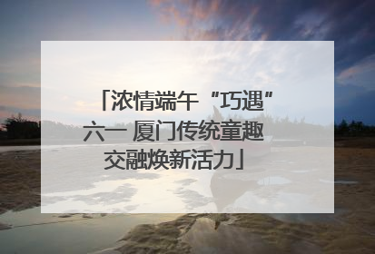 浓情端午“巧遇”六一 厦门传统童趣交融焕新活力