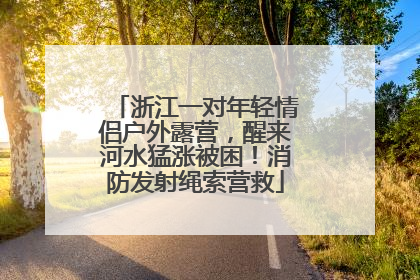 浙江一对年轻情侣户外露营，醒来河水猛涨被困！消防发射绳索营救
