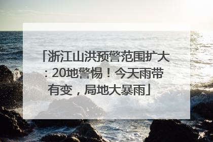 浙江山洪预警范围扩大：20地警惕！今天雨带有变，局地大暴雨
