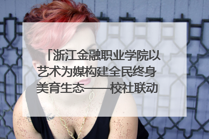 浙江金融职业学院以艺术为媒构建全民终身美育生态——校社联动共谱美育新篇章