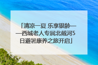 清凉一夏 乐享银龄——西城老人专属北戴河5日避暑康养之旅开启