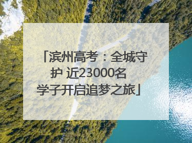 滨州高考：全城守护 近23000名学子开启追梦之旅