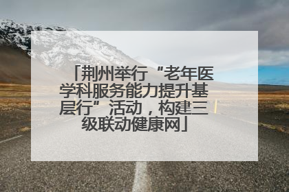 荆州举行“老年医学科服务能力提升基层行”活动，构建三级联动健康网