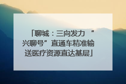 聊城：三向发力 “兴聊号”直通车精准输送医疗资源直达基层