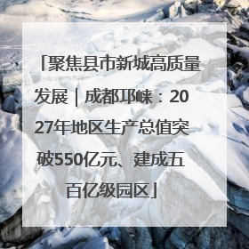 聚焦县市新城高质量发展｜成都邛崃：2027年地区生产总值突破550亿元、建成五百亿级园区