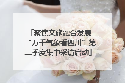 聚焦文旅融合发展 “万千气象看四川”第二季度集中采访启动