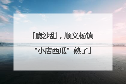 脆沙甜，顺义杨镇“小店西瓜”熟了