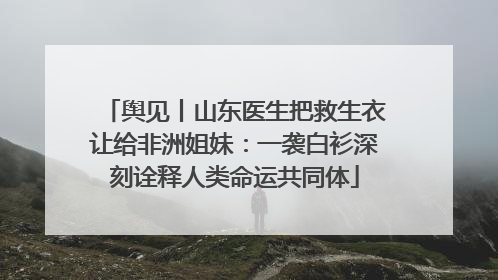 舆见丨山东医生把救生衣让给非洲姐妹：一袭白衫深刻诠释人类命运共同体