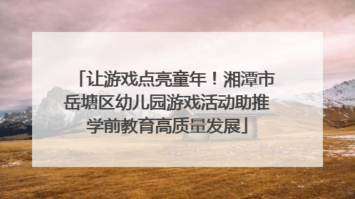 让游戏点亮童年！湘潭市岳塘区幼儿园游戏活动助推学前教育高质量发展