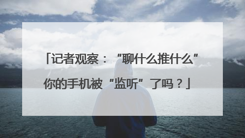 记者观察：“聊什么推什么” 你的手机被“监听”了吗？