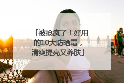 被抢疯了！好用的10大防晒霜，清爽提亮又养肤