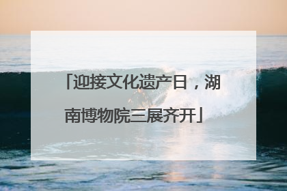 迎接文化遗产日，湖南博物院三展齐开