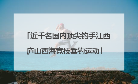 近千名国内顶尖钓手江西庐山西海竞技垂钓运动