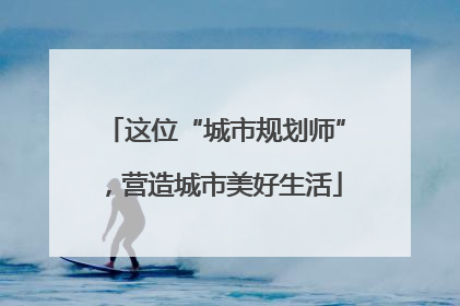 这位“城市规划师”，营造城市美好生活