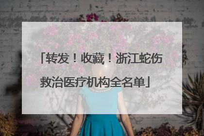 转发！收藏！浙江蛇伤救治医疗机构全名单