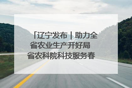 辽宁发布｜助力全省农业生产开好局 省农科院科技服务春耕备耕成效显著