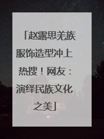 赵露思羌族服饰造型冲上热搜！网友：演绎民族文化之美