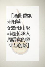 酒曲香飘耒阳城——记衡阳市级非遗传承人周后富的坚守与创新
