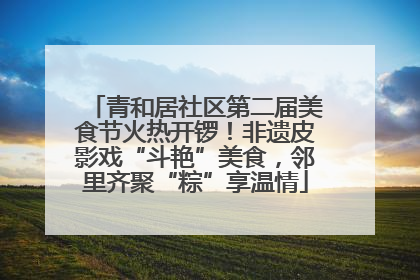 青和居社区第二届美食节火热开锣！非遗皮影戏“斗艳”美食，邻里齐聚“粽”享温情