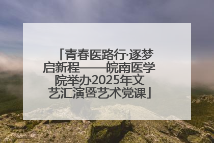 青春医路行·逐梦启新程——皖南医学院举办2025年文艺汇演暨艺术党课