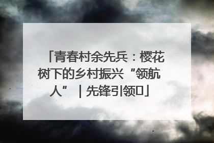 青春村余先兵：樱花树下的乡村振兴“领航人”｜先锋引领⑪