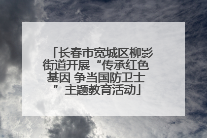 长春市宽城区柳影街道开展“传承红色基因 争当国防卫士”主题教育活动