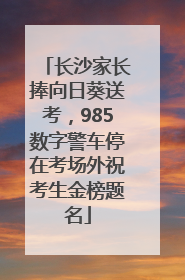 长沙家长捧向日葵送考，985数字警车停在考场外祝考生金榜题名