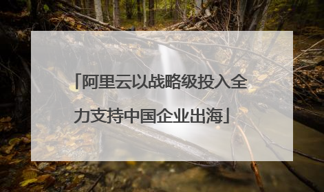阿里云以战略级投入全力支持中国企业出海