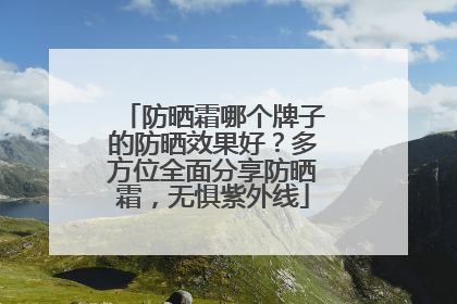 防晒霜哪个牌子的防晒效果好？多方位全面分享防晒霜，无惧紫外线