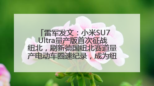 雷军发文：小米SU7 Ultra量产版首次征战纽北，刷新德国纽北赛道量产电动车圈速纪录，成为纽北史上最速量产电动车