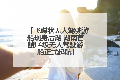 飞碟状无人驾驶游船现身后湖 湖南首艘L4级无人驾驶游船正式起航