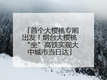 首个大樱桃专厢出发！烟台大樱桃“坐”高铁实现大中城市当日达