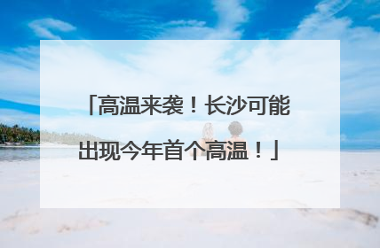 高温来袭！长沙可能出现今年首个高温！