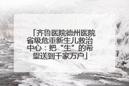 齐鲁医院德州医院省级危重新生儿救治中心：把“生”的希望送到千家万户