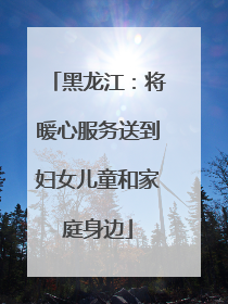 黑龙江：将暖心服务送到妇女儿童和家庭身边
