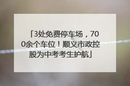 3处免费停车场，700余个车位！顺义市政控股为中考考生护航