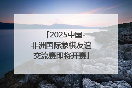 2025中国-非洲国际象棋友谊交流赛即将开赛
