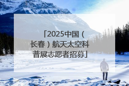 2025中国（长春）航天太空科普展志愿者招募
