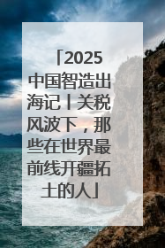 2025中国智造出海记丨关税风波下，那些在世界最前线开疆拓土的人