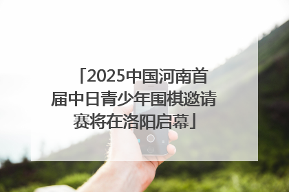 2025中国河南首届中日青少年围棋邀请赛将在洛阳启幕