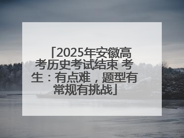 2025年安徽高考历史考试结束 考生：有点难，题型有常规有挑战