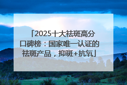 2025十大祛斑高分口碑榜：国家唯一认证的祛斑产品，抑斑+抗氧