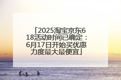 2025淘宝京东618活动时间已确定：6月17日开始买优惠力度最大最便宜