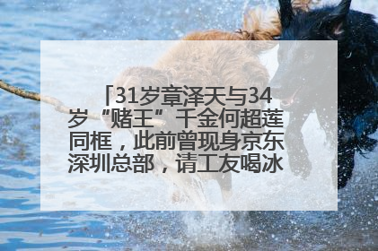 31岁章泽天与34岁“赌王”千金何超莲同框，此前曾现身京东深圳总部，请工友喝冰饮，点了300多杯