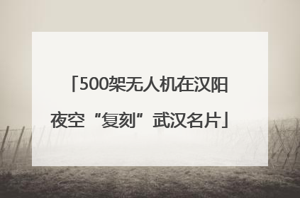 500架无人机在汉阳夜空“复刻”武汉名片