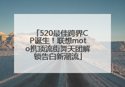 520最佳跨界CP诞生！联想moto携顶流街舞天团解锁告白新潮流